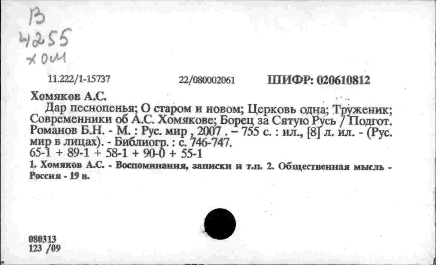 ﻿ЧМ5
У ОиИ
11.222/1-15737	22/080002061 ШИФР: 020610812
Хомяков А.С.
Дар песнопенья; О старом и новом; Церковь одна; Труженик; Современники об А.С. Хомякове; Борец за Сятую Русь / Подгот. Романов Б.Н. - М.: Рус. мир ,2007 . - 755 с.: ил., [8] л. ил. - (Рус. мир в лицах). - Библиогр.: с. 746-747.
65-1 + 89-1 + 58-1 + 904) + 55-1
1. Хомяков А.С. - Воспоминания, записки и т.п. 2. Общественная мысль -Россия -19 в.
080313
123 /09